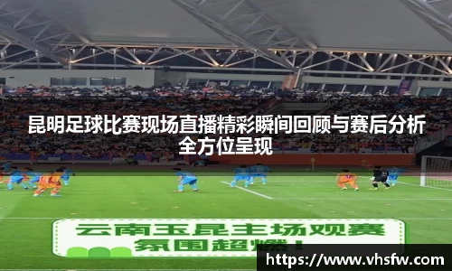 昆明足球比赛现场直播精彩瞬间回顾与赛后分析全方位呈现