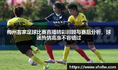 梅州客家足球比赛直播精彩回顾与赛后分析，球迷热情高涨不容错过