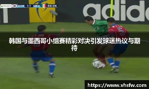 韩国与墨西哥小组赛精彩对决引发球迷热议与期待