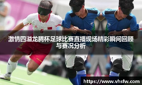 激情四溢龙腾杯足球比赛直播现场精彩瞬间回顾与赛况分析