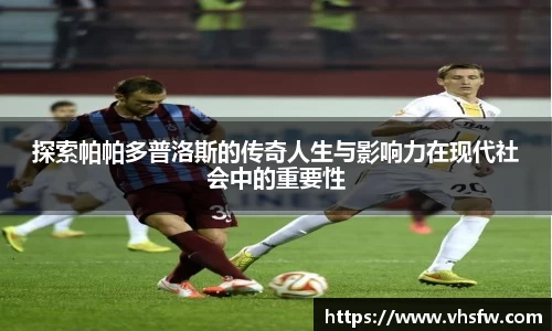 探索帕帕多普洛斯的传奇人生与影响力在现代社会中的重要性
