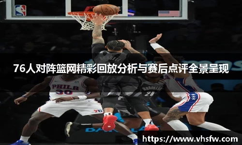 76人对阵篮网精彩回放分析与赛后点评全景呈现