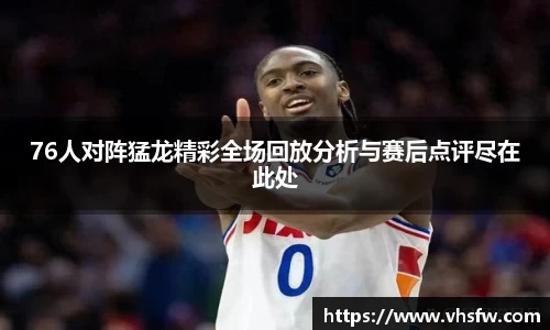 76人对阵猛龙精彩全场回放分析与赛后点评尽在此处