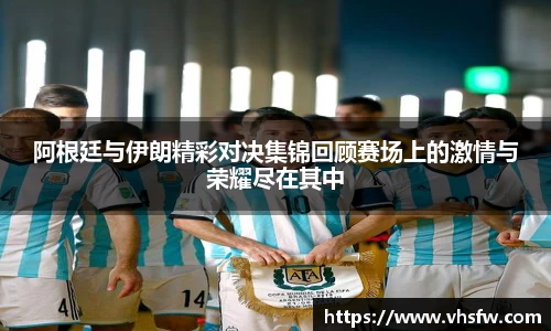 阿根廷与伊朗精彩对决集锦回顾赛场上的激情与荣耀尽在其中