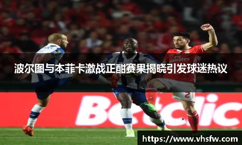 波尔图与本菲卡激战正酣赛果揭晓引发球迷热议