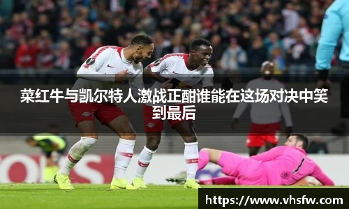 菜红牛与凯尔特人激战正酣谁能在这场对决中笑到最后